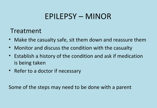 EPILEPSY – MINOR
Treatment
• Make the casualty safe, sit them down and reassure them
• Monitor and discuss the condition with the casualty
• Establish a history of the condition and ask if medication
is being taken
• Refer to a doctor if necessary
Some of the steps may need to be done with a parent
 