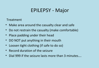 EPILEPSY - Major
Treatment
• Make area around the casualty clear and safe
• Do not restrain the casualty (make comfortable)
• Place padding under their head
• DO NOT put anything in their mouth
• Loosen tight clothing (if safe to do so)
• Record duration of the seizure
• Dial 999 if the seizure lasts more than 3 minutes….
 