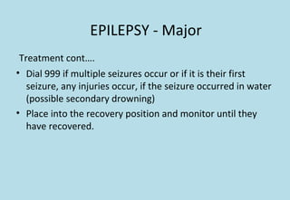 EPILEPSY - Major
Treatment cont….
• Dial 999 if multiple seizures occur or if it is their first
seizure, any injuries occur, if the seizure occurred in water
(possible secondary drowning)
• Place into the recovery position and monitor until they
have recovered.
 