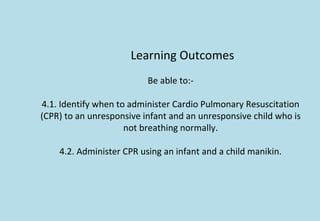 Learning Outcomes
Be able to:-
4.1. Identify when to administer Cardio Pulmonary Resuscitation
(CPR) to an unresponsive infant and an unresponsive child who is
not breathing normally.
4.2. Administer CPR using an infant and a child manikin.
 