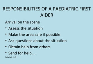 RESPONSIBILITIES OF A PAEDIATRIC FIRST
AIDER
Arrival on the scene
• Assess the situation
• Make the area safe if possible
• Ask questions about the situation
• Obtain help from others
• Send for help….
Activity 2 (1.2)
 