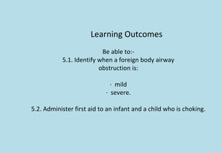 Learning Outcomes
Be able to:-
5.1. Identify when a foreign body airway
obstruction is:
· mild
· severe.
5.2. Administer first aid to an infant and a child who is choking.
 