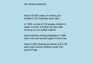 UK choking statistics
About 16,000 cases of choking are
treated in UK hospitals each year
In 1999, a total of 218 people choked to
death on food. A further 55 died after
choking on non-edible objects
About half the choking fatalities in 1999
were men and women aged 75 and over
About 2,600 choking accidents in the UK
each year involve children under four
years of age
 