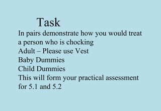 Task
In pairs demonstrate how you would treat
a person who is chocking
Adult – Please use Vest
Baby Dummies
Child Dummies
This will form your practical assessment
for 5.1 and 5.2
 