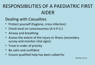 RESPONSIBILITIES OF A PAEDIATRIC FIRST
AIDER
Dealing with Casualties
• Protect yourself (hygiene, cross infection)
• Check level on consciousness (A.V.P.U.)
• Airway and breathing
• Assess the extent of the injury or illness (secondary
survey and monitor vital signs)
• Treat in order of priority
• Be calm and confident
• Ensure qualified help has been called for
Activity 2 (1.2)
 