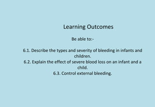Learning Outcomes
Be able to:-
6.1. Describe the types and severity of bleeding in infants and
children.
6.2. Explain the effect of severe blood loss on an infant and a
child.
6.3. Control external bleeding.
 