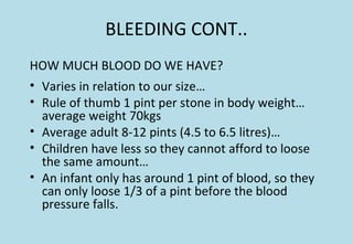 BLEEDING CONT..
HOW MUCH BLOOD DO WE HAVE?
• Varies in relation to our size…
• Rule of thumb 1 pint per stone in body weight…
average weight 70kgs
• Average adult 8-12 pints (4.5 to 6.5 litres)…
• Children have less so they cannot afford to loose
the same amount…
• An infant only has around 1 pint of blood, so they
can only loose 1/3 of a pint before the blood
pressure falls.
 
