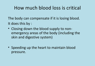 How much blood loss is critical
The body can compensate if it is losing blood.
It does this by :
• Closing down the blood supply to non-
emergency areas of the body (including the
skin and digestive system)
• Speeding up the heart to maintain blood
pressure.
 