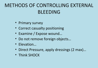 METHODS OF CONTROLLING EXTERNAL
BLEEDING
• Primary survey
• Correct casualty positioning
• Examine / Expose wound…
• Do not remove foreign objects…
• Elevation…
• Direct Pressure, apply dressings (2 max)…
• Think SHOCK
 