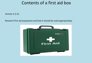Contents of a first aid box
Activity 3 (1.3)
Research first aid equipment and how it should be used appropriately.
 
