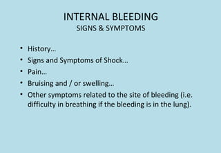 INTERNAL BLEEDING
SIGNS & SYMPTOMS
• History…
• Signs and Symptoms of Shock…
• Pain…
• Bruising and / or swelling…
• Other symptoms related to the site of bleeding (i.e.
difficulty in breathing if the bleeding is in the lung).
 
