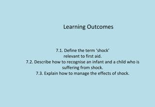 Learning Outcomes
7.1. Define the term ‘shock’
relevant to first aid.
7.2. Describe how to recognise an infant and a child who is
suffering from shock.
7.3. Explain how to manage the effects of shock.
 