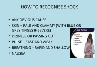 HOW TO RECOGNISE SHOCK
• ANY OBVIOUS CAUSE
• SKIN – PALE AND CLAMMY (WITH BLUE OR
GREY TINGES IF SEVERE)
• DIZINESS OR PASSING OUT
• PULSE – FAST AND WEAK
• BREATHING – RAPID AND SHALLOW
• NAUSEA
 