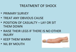 TREATMENT OF SHOCK
• PRIMARY SURVEY
• TREAT ANY OBVIOUS CAUSE
• POSITION OF CASUALTY – LAY OR SIT
THEM DOWN
• RAISE THEIR LEGS IF THERE IS NO OTHER
INJURY
• KEEP THEM WARM
• NIL BY MOUTH
 