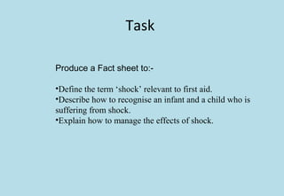 Task
Produce a Fact sheet to:-
•Define the term ‘shock’ relevant to first aid.
•Describe how to recognise an infant and a child who is
suffering from shock.
•Explain how to manage the effects of shock.
 