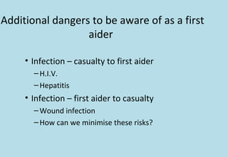 Additional dangers to be aware of as a first
aider
• Infection – casualty to first aider
–H.I.V.
–Hepatitis
• Infection – first aider to casualty
–Wound infection
–How can we minimise these risks?
 