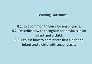 Learning Outcomes
8.1. List common triggers for anaphylaxis.
8.2. Describe how to recognise anaphylaxis in an
infant and a child.
8.3. Explain how to administer first aid for an
infant and a child with anaphylaxis.
 