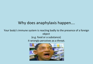 Why does anaphylaxis happen….
Your body’s immune system is reacting badly to the presence of a foreign
object
(e.g. food or a substance)
it wrongly perceives as a threat.
 