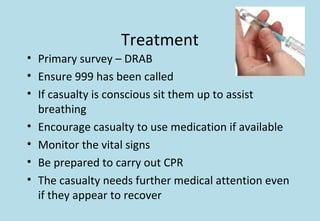 Treatment
• Primary survey – DRAB
• Ensure 999 has been called
• If casualty is conscious sit them up to assist
breathing
• Encourage casualty to use medication if available
• Monitor the vital signs
• Be prepared to carry out CPR
• The casualty needs further medical attention even
if they appear to recover
 
