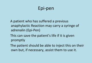Epi-pen
A patient who has suffered a previous
anaphylactic Reaction may carry a syringe of
adrenalin (Epi-Pen)
This can save the patient’s life if it is given
promptly
The patient should be able to inject this on their
own but, if necessary, assist them to use it.
 