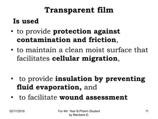 Transparent film
Is used
• to provide protection against
contamination and friction,
• to maintain a clean moist surface that
facilitates cellular migration,
• to provide insulation by preventing
fluid evaporation, and
• to facilitate wound assessment
02/11/2016 For 4th Year B.Pharm Student
by Menbere D.
11
 