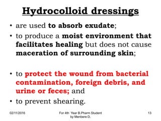 Hydrocolloid dressings
• are used to absorb exudate;
• to produce a moist environment that
facilitates healing but does not cause
maceration of surrounding skin;
• to protect the wound from bacterial
contamination, foreign debris, and
urine or feces; and
• to prevent shearing.
02/11/2016 For 4th Year B.Pharm Student
by Menbere D.
13
 