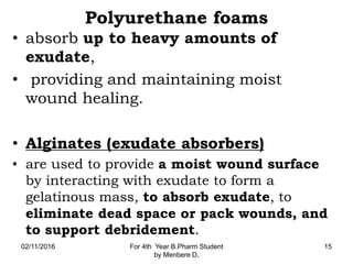 Polyurethane foams
• absorb up to heavy amounts of
exudate,
• providing and maintaining moist
wound healing.
• Alginates (exudate absorbers)
• are used to provide a moist wound surface
by interacting with exudate to form a
gelatinous mass, to absorb exudate, to
eliminate dead space or pack wounds, and
to support debridement.
02/11/2016 For 4th Year B.Pharm Student
by Menbere D.
15
 