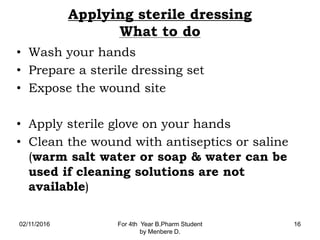 Applying sterile dressing
What to do
• Wash your hands
• Prepare a sterile dressing set
• Expose the wound site
• Apply sterile glove on your hands
• Clean the wound with antiseptics or saline
(warm salt water or soap & water can be
used if cleaning solutions are not
available)
02/11/2016 For 4th Year B.Pharm Student
by Menbere D.
16
 