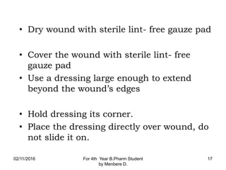 • Dry wound with sterile lint- free gauze pad
• Cover the wound with sterile lint- free
gauze pad
• Use a dressing large enough to extend
beyond the wound’s edges
• Hold dressing its corner.
• Place the dressing directly over wound, do
not slide it on.
02/11/2016 For 4th Year B.Pharm Student
by Menbere D.
17
 