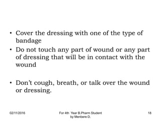 • Cover the dressing with one of the type of
bandage
• Do not touch any part of wound or any part
of dressing that will be in contact with the
wound
• Don’t cough, breath, or talk over the wound
or dressing.
02/11/2016 For 4th Year B.Pharm Student
by Menbere D.
18
 