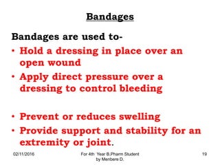 Bandages
Bandages are used to-
• Hold a dressing in place over an
open wound
• Apply direct pressure over a
dressing to control bleeding
• Prevent or reduces swelling
• Provide support and stability for an
extremity or joint.
02/11/2016 For 4th Year B.Pharm Student
by Menbere D.
19
 