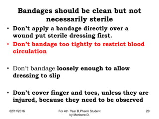 Bandages should be clean but not
necessarily sterile
• Don’t apply a bandage directly over a
wound put sterile dressing first.
• Don’t bandage too tightly to restrict blood
circulation
• Don’t bandage loosely enough to allow
dressing to slip
• Don’t cover finger and toes, unless they are
injured, because they need to be observed
02/11/2016 For 4th Year B.Pharm Student
by Menbere D.
20
 
