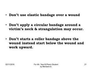 • Don’t use elastic bandage over a wound
• Don’t apply a circular bandage around a
victim’s neck & strangulation may occur.
• Don’t starts a roller bandage above the
wound instead start below the wound and
work upward.
02/11/2016 For 4th Year B.Pharm Student
by Menbere D.
21
 