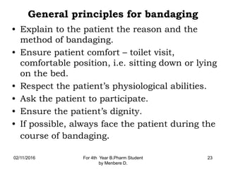 General principles for bandaging
• Explain to the patient the reason and the
method of bandaging.
• Ensure patient comfort – toilet visit,
comfortable position, i.e. sitting down or lying
on the bed.
• Respect the patient’s physiological abilities.
• Ask the patient to participate.
• Ensure the patient’s dignity.
• If possible, always face the patient during the
course of bandaging.
02/11/2016 For 4th Year B.Pharm Student
by Menbere D.
23
 