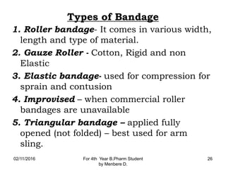 Types of Bandage
1. Roller bandage- It comes in various width,
length and type of material.
2. Gauze Roller - Cotton, Rigid and non
Elastic
3. Elastic bandage- used for compression for
sprain and contusion
4. Improvised – when commercial roller
bandages are unavailable
5. Triangular bandage – applied fully
opened (not folded) – best used for arm
sling.
02/11/2016 For 4th Year B.Pharm Student
by Menbere D.
26
 