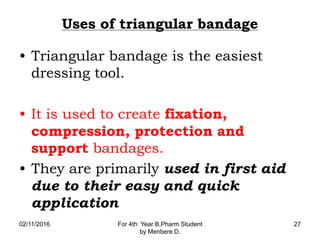 Uses of triangular bandage
• Triangular bandage is the easiest
dressing tool.
• It is used to create fixation,
compression, protection and
support bandages.
• They are primarily used in first aid
due to their easy and quick
application
02/11/2016 For 4th Year B.Pharm Student
by Menbere D.
27
 
