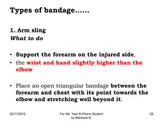 Types of bandage……
1. Arm sling
What to do
• Support the forearm on the injured side,
• the wrist and hand slightly higher than the
elbow
• Place an open triangular bandage between the
forearm and chest with its point towards the
elbow and stretching well beyond it.
02/11/2016 For 4th Year B.Pharm Student
by Menbere D.
28
 