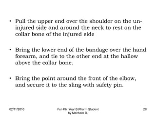 • Pull the upper end over the shoulder on the un-
injured side and around the neck to rest on the
collar bone of the injured side
• Bring the lower end of the bandage over the hand
forearm, and tie to the other end at the hallow
above the collar bone.
• Bring the point around the front of the elbow,
and secure it to the sling with safety pin.
02/11/2016 For 4th Year B.Pharm Student
by Menbere D.
29
 