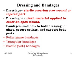 Dressing and Bandages
• Dressings= sterile covering over wound or
injured part
• Dressing is a cloth material applied to
cover an open wound.
• Bandages=materials to hold dressing in
place, secure splints, and support body
parts
• Roller gauze bandages
• Triangular bandages
• Elastic (ACE) bandages
02/11/2016 For 4th Year B.Pharm Student
by Menbere D.
3
 