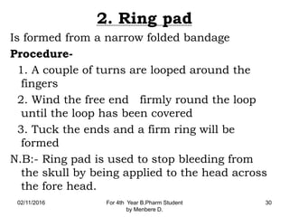 2. Ring pad
Is formed from a narrow folded bandage
Procedure-
1. A couple of turns are looped around the
fingers
2. Wind the free end firmly round the loop
until the loop has been covered
3. Tuck the ends and a firm ring will be
formed
N.B:- Ring pad is used to stop bleeding from
the skull by being applied to the head across
the fore head.
02/11/2016 For 4th Year B.Pharm Student
by Menbere D.
30
 