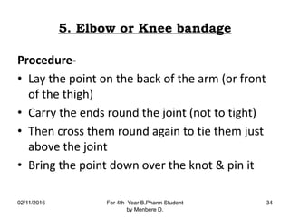 5. Elbow or Knee bandage
Procedure-
• Lay the point on the back of the arm (or front
of the thigh)
• Carry the ends round the joint (not to tight)
• Then cross them round again to tie them just
above the joint
• Bring the point down over the knot & pin it
02/11/2016 For 4th Year B.Pharm Student
by Menbere D.
34
 