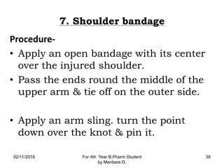 7. Shoulder bandage
Procedure-
• Apply an open bandage with its center
over the injured shoulder.
• Pass the ends round the middle of the
upper arm & tie off on the outer side.
• Apply an arm sling. turn the point
down over the knot & pin it.
02/11/2016 For 4th Year B.Pharm Student
by Menbere D.
38
 