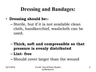 Dressing and Bandages:
• Dressing should be:-
– Sterile, but if it is not available clean
cloth, handkerchief, washcloth can be
used.
– Thick, soft and compressible so that
pressure is evenly distributed
– Lint- free
– Should cover larger than the wound
02/11/2016 For 4th Year B.Pharm Student
by Menbere D.
4
 