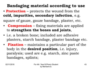 Bandaging material according to use
• Protection – protects the wound from the
cold, impurities, secondary infection, e.g.
square of gauze, gauze bandage, plaster, etc.
• Compression – fixing materials are applied
to strengthen the bones and joints,
• i.e. a broken bone; included are adhesive
plasters, starch bandage, plaster bandage etc.
• Fixation – maintains a particular part of the
body in the desired position, i.e. injury,
paralysis; used are e.g. starch, zinc paste
bandages, splints;
02/11/2016 For 4th Year B.Pharm Student
by Menbere D.
43
 