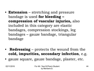 • Extension – stretching and pressure
bandage is used for bleeding –
compression of vascular injuries, also
included in this category are elastic
bandages, compression stockings, leg
bandages – gauze bandage, triangular
bandage
• Redressing – protects the wound from the
cold, impurities, secondary infection, e.g.
• gauze square, gauze bandage, plaster, etc.
02/11/2016 For 4th Year B.Pharm Student
by Menbere D.
44
 