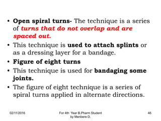 • Open spiral turns- The technique is a series
of turns that do not overlap and are
spaced out.
• This technique is used to attach splints or
as a dressing layer for a bandage.
• Figure of eight turns
• This technique is used for bandaging some
joints.
• The figure of eight technique is a series of
spiral turns applied in alternate directions.
02/11/2016 For 4th Year B.Pharm Student
by Menbere D.
46
 