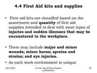 4.4 First Aid kits and supplies
• First aid kits are classified based on the
assortment and quantity of first aid
supplies intended to deal with most types of
injuries and sudden illnesses that may be
encountered in the workplace.
• These may include major and minor
wounds; minor burns; sprains and
strains; and eye injuries.
• As each work environment is unique
02/11/2016 For 4th Year B.Pharm Student
by Menbere D.
49
 