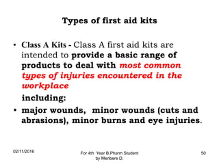 Types of first aid kits
• Class A Kits - Class A first aid kits are
intended to provide a basic range of
products to deal with most common
types of injuries encountered in the
workplace
including:
• major wounds, minor wounds (cuts and
abrasions), minor burns and eye injuries.
02/11/2016 For 4th Year B.Pharm Student
by Menbere D.
50
 