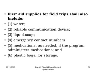 • First aid supplies for field trips shall also
include:
• (1) water;
• (2) reliable communication device;
• (3) liquid soap;
• (4) emergency contact numbers
• (5) medications, as needed, if the program
administers medications; and
• (6) plastic bags, for storage.
02/11/2016 For 4th Year B.Pharm Student
by Menbere D.
56
 