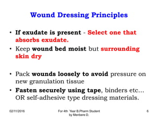 Wound Dressing Principles
• If exudate is present - Select one that
absorbs exudate.
• Keep wound bed moist but surrounding
skin dry
• Pack wounds loosely to avoid pressure on
new granulation tissue
• Fasten securely using tape, binders etc…
OR self-adhesive type dressing materials.
02/11/2016 For 4th Year B.Pharm Student
by Menbere D.
6
 